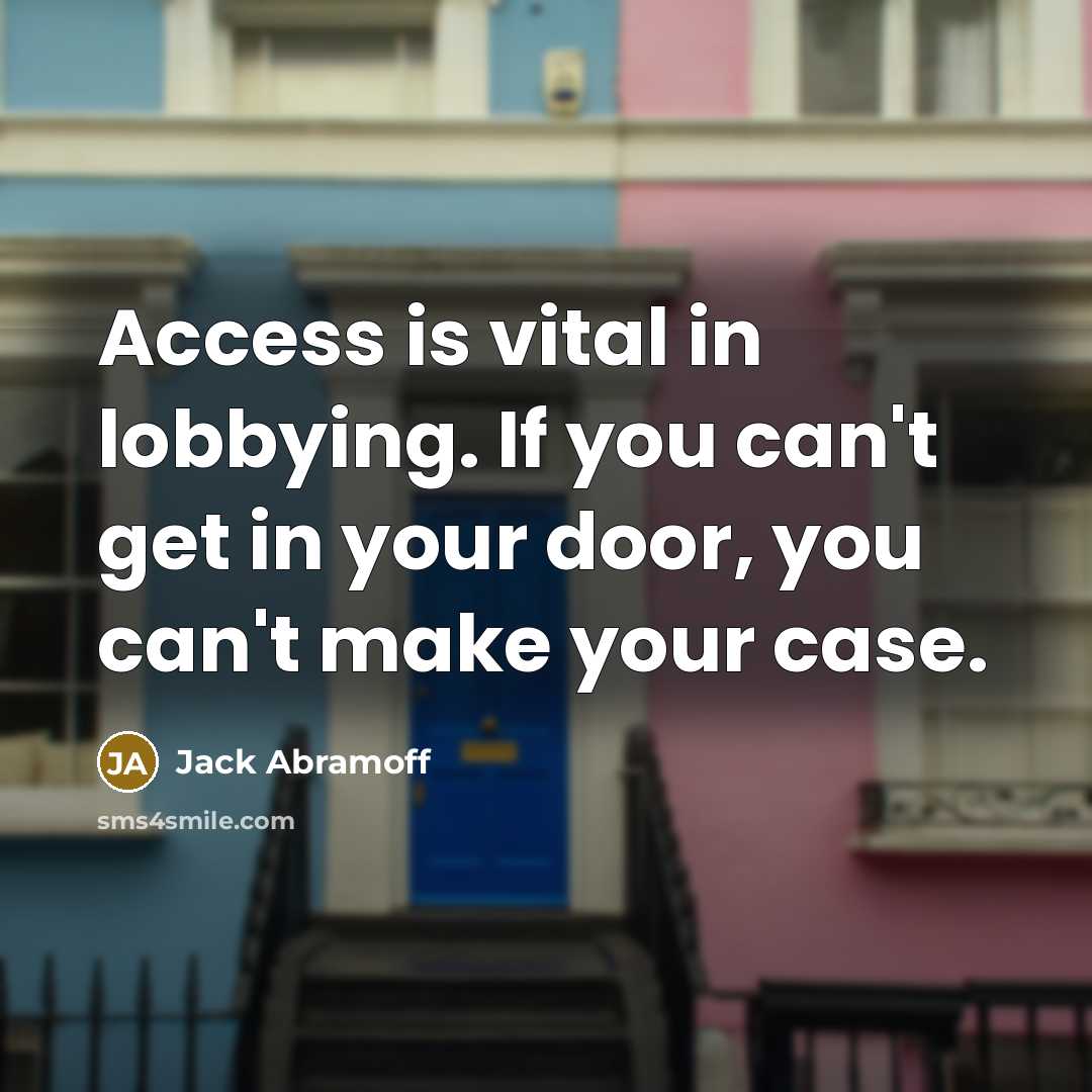 “Access is vital in lobbying. If you can't get in your door, you can't make your case.” quote by Jack Abramoff