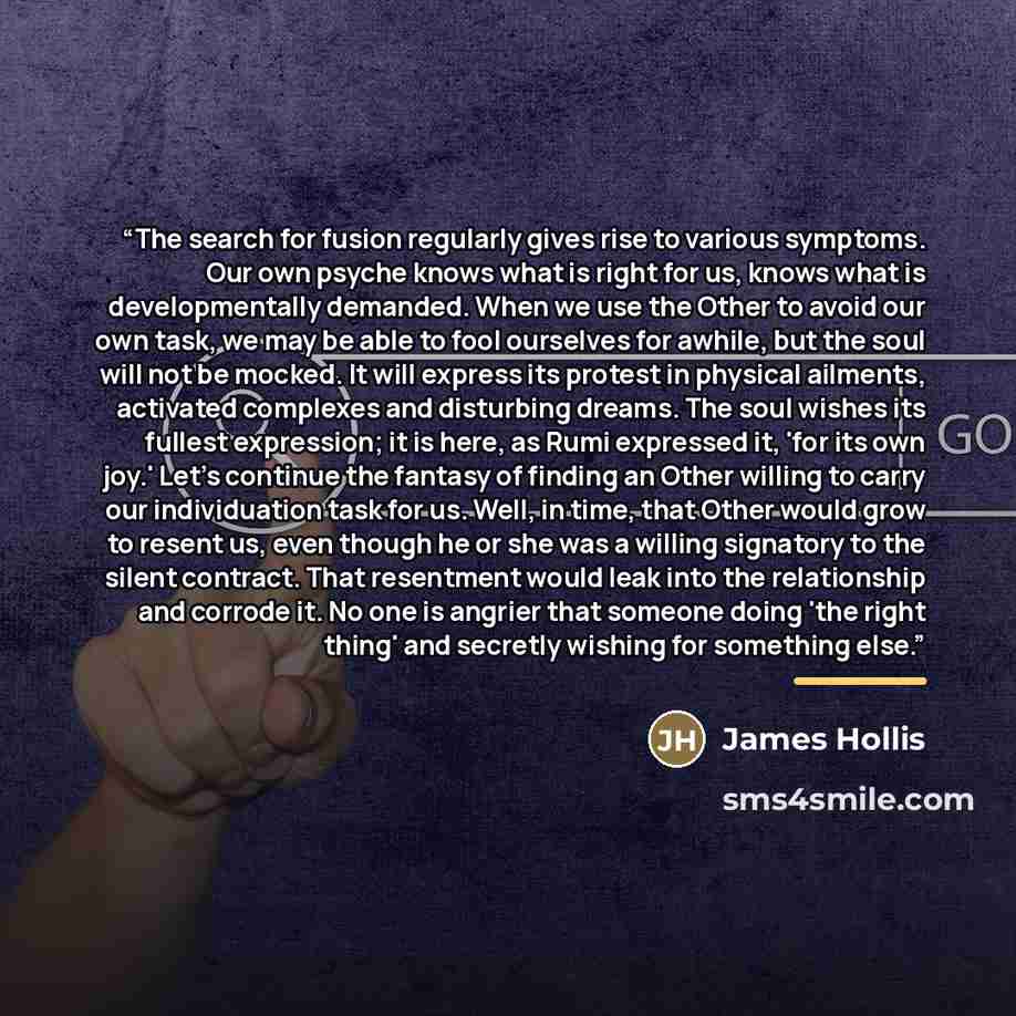 “The search for fusion regularly gives rise to various symptoms. Our own psyche knows what is right for us, knows what is developmentally demanded. When we use the Other to avoid our own task, we may be able to fool ourselves for awhile, but the soul will not be mocked. It will express its protest…” quote by James Hollis