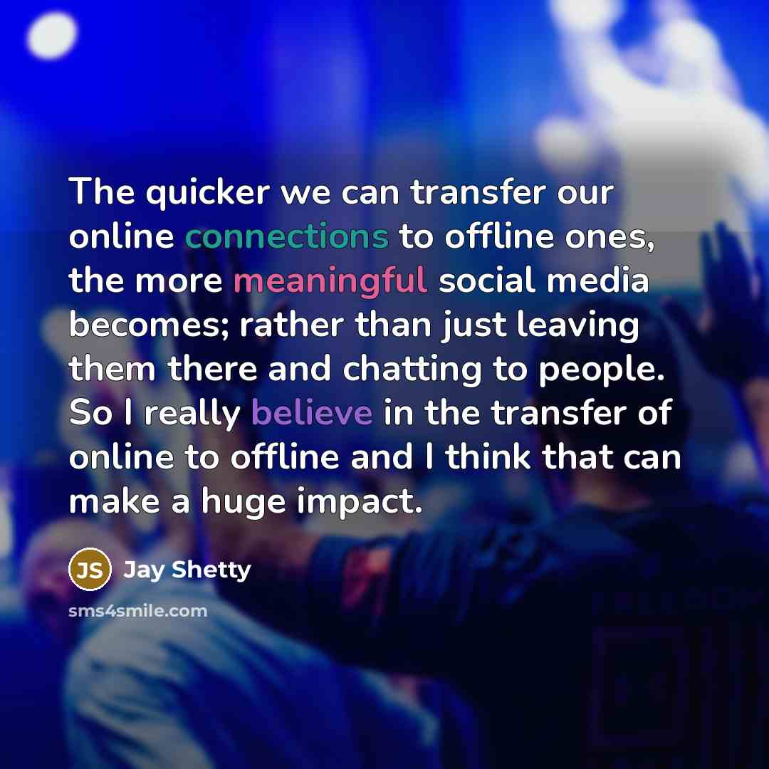 “The quicker we can transfer our online connections to offline ones, the more meaningful social media becomes; rather than just leaving them there and chatting to people. So I really believe in the transfer of online to offline and I think that can make a huge impact.” quote by Jay Shetty