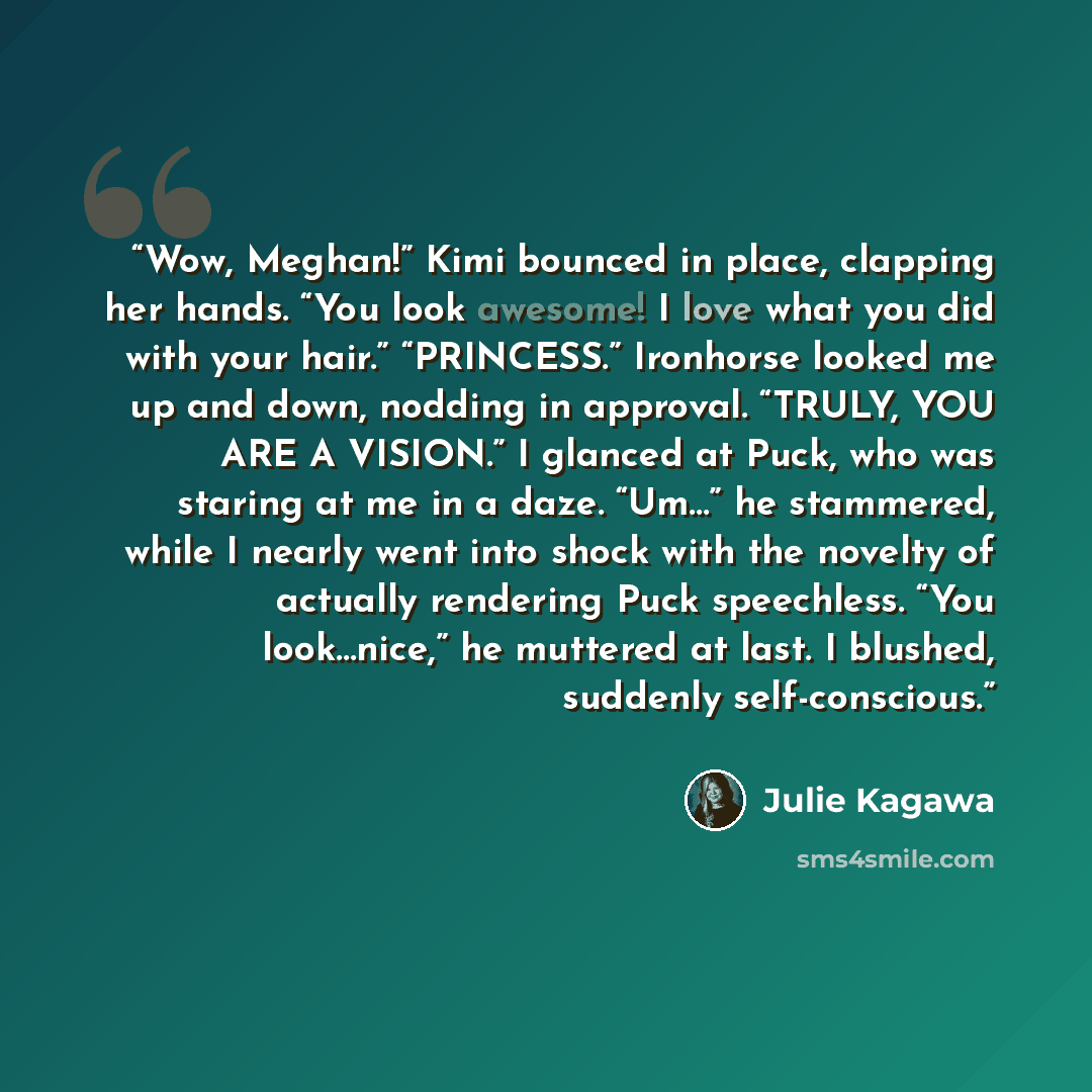 “Wow, Meghan!” Kimi bounced in place, clapping her hands. “You look awesome! I love what you did with your hair.” “PRINCESS.” Ironhorse looked me up and down, nodding in approval. “TRULY, YOU ARE A VISION.” I glanced at Puck, who was staring at me in a daze. “Um…” he stammered, while I nearly went…” quote by Julie Kagawa