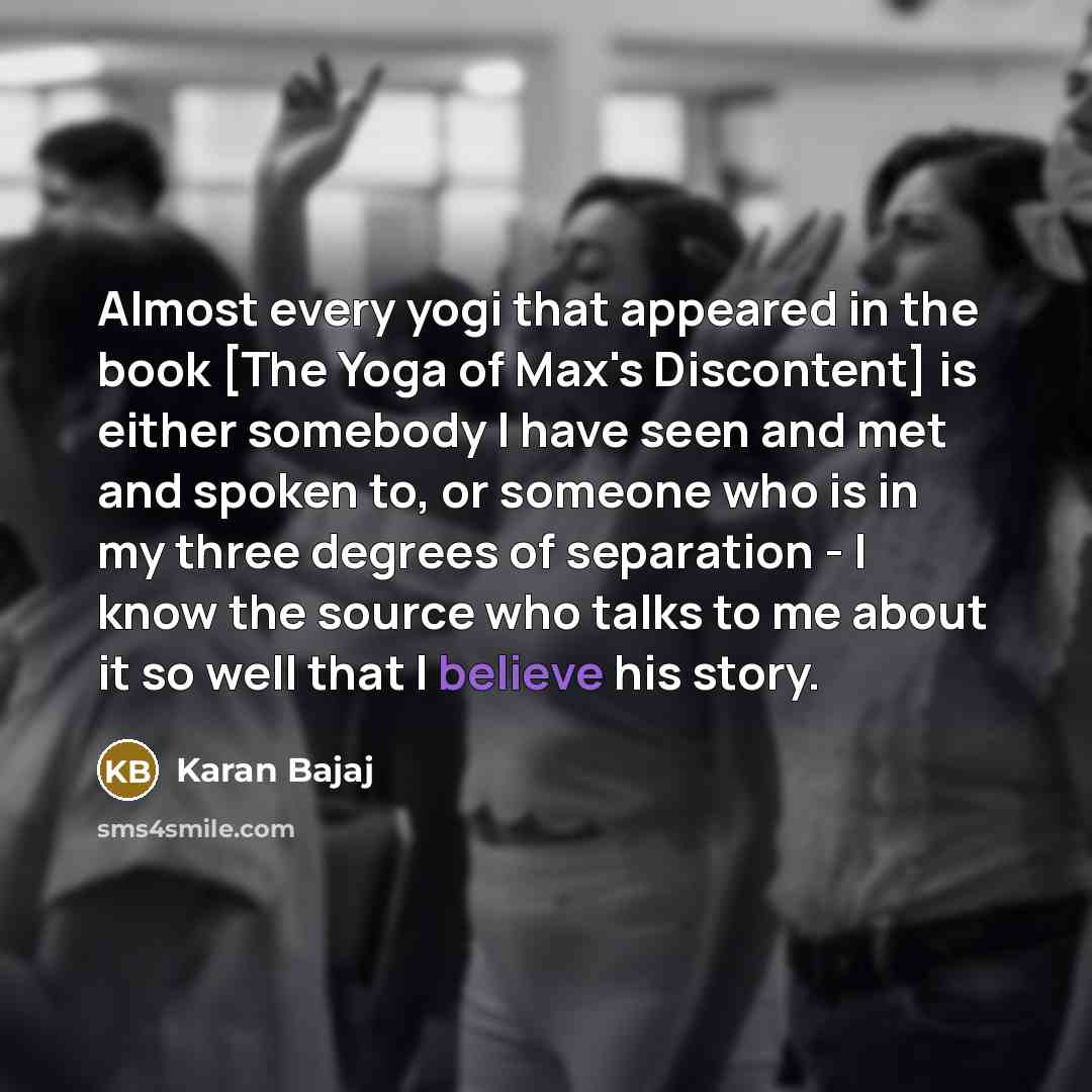 “Almost every yogi that appeared in the book [The Yoga of Max's Discontent] is either somebody I have seen and met and spoken to, or someone who is in my three degrees of separation - I know the source who talks to me about it so well that I believe his story.” quote by Karan Bajaj