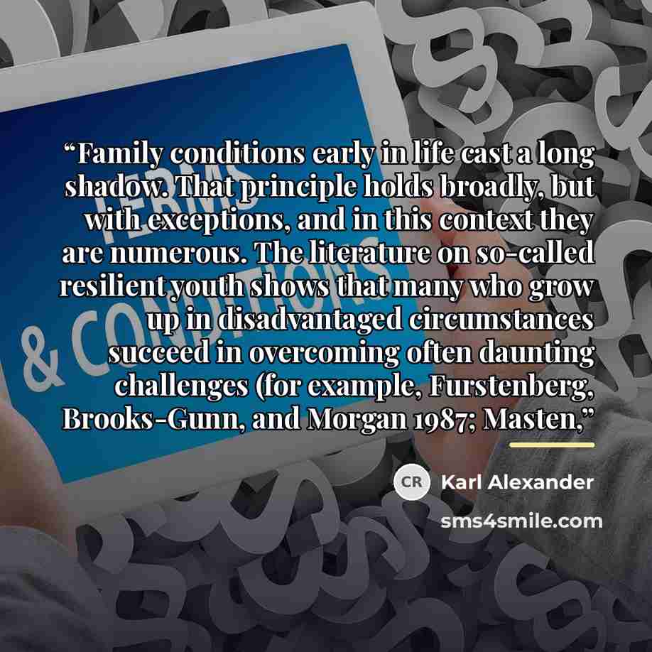 “Family conditions early in life cast a long shadow. That principle holds broadly, but with exceptions, and in this context they are numerous. The literature on so-called resilient youth shows that many who grow up in disadvantaged circumstances succeed in overcoming often daunting challenges (for…” quote by Karl Alexander