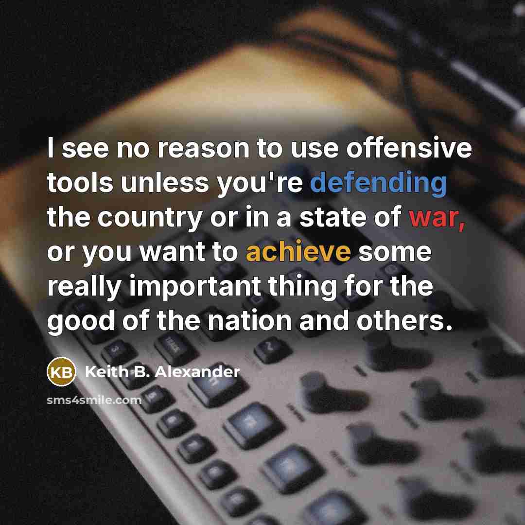 “I see no reason to use offensive tools unless you're defending the country or in a state of war, or you want to achieve some really important thing for the good of the nation and others.” quote by Keith B. Alexander
