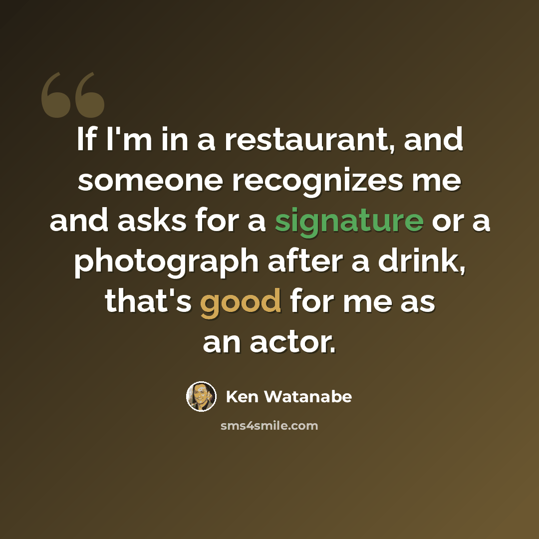 “If I'm in a restaurant, and someone recognizes me and asks for a signature or a photograph after a drink, that's good for me as an actor.” quote by Ken Watanabe
