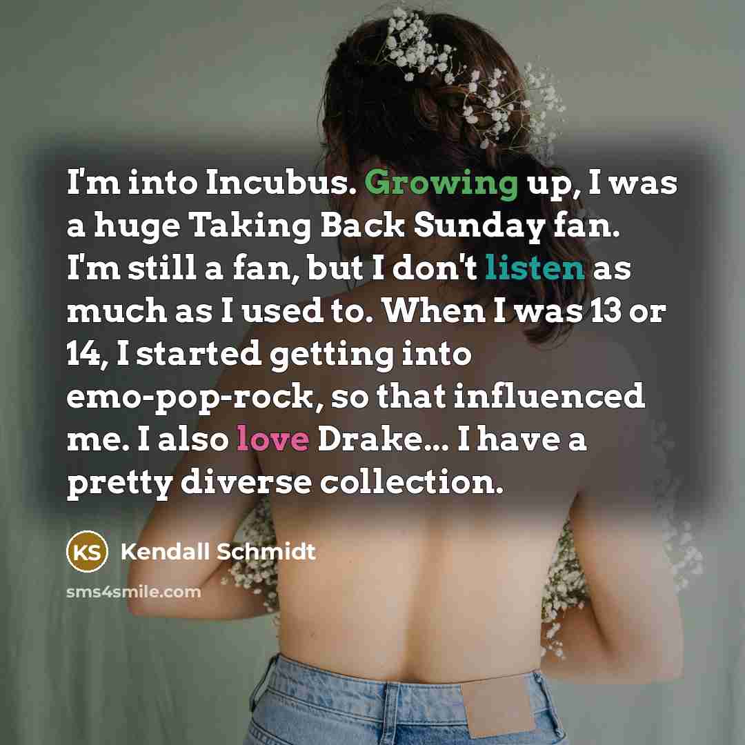 “I'm into Incubus. Growing up, I was a huge Taking Back Sunday fan. I'm still a fan, but I don't listen as much as I used to. When I was 13 or 14, I started getting into emo-pop-rock, so that influenced me. I also love Drake... I have a pretty diverse collection.” quote by Kendall Schmidt
