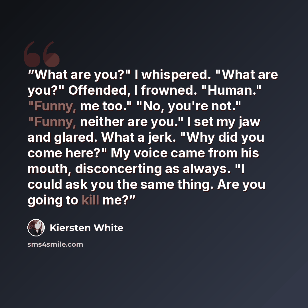 “What are you?" I whispered. "What are you?" Offended, I frowned. "Human." "Funny, me too." "No, you're not." "Funny, neither are you." I set my jaw and glared. What a jerk. "Why did you come here?" My voice came from his mouth, disconcerting as always. "I could ask you the same thing. Are you…” quote by Kiersten White