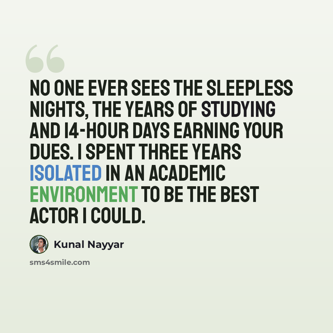 “No one ever sees the sleepless nights, the years of studying and 14-hour days earning your dues. I spent three years isolated in an academic environment to be the best actor I could.” quote by Kunal Nayyar