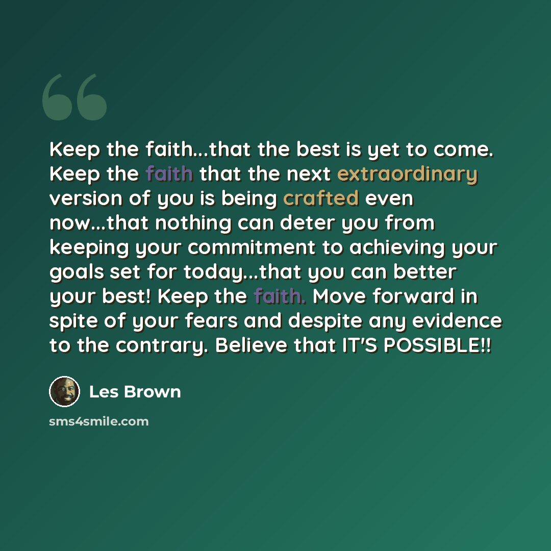 “Keep the faith...that the best is yet to come. Keep the faith that the next extraordinary version of you is being crafted even now...that nothing can deter you from keeping your commitment to achieving your goals set for today...that you can better your best! Keep the faith. Move forward in spite…” quote by Les Brown