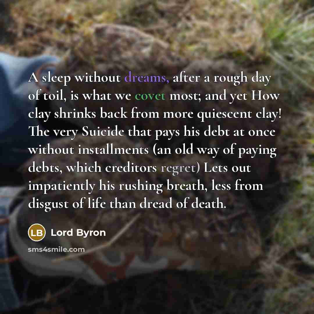 “A sleep without dreams, after a rough day of toil, is what we covet most; and yet How clay shrinks back from more quiescent clay! The very Suicide that pays his debt at once without installments (an old way of paying debts, which creditors regret) Lets out impatiently his rushing breath, less from…” quote by Lord Byron