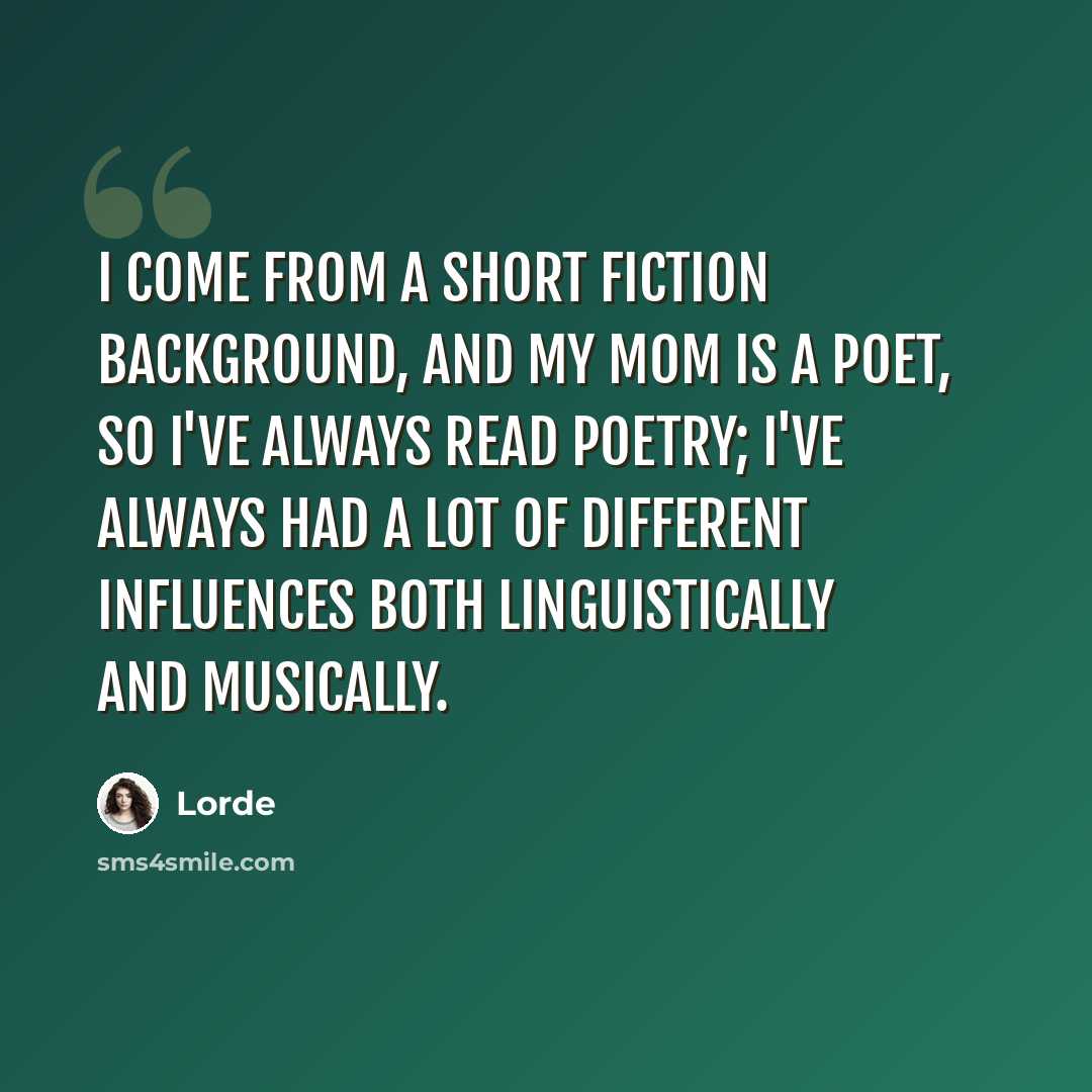 “I come from a short fiction background, and my mom is a poet, so I've always read poetry; I've always had a lot of different influences both linguistically and musically.” quote by Lorde