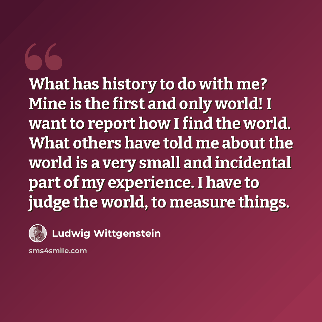 “What has history to do with me? Mine is the first and only world! I want to report how I find the world. What others have told me about the world is a very small and incidental part of my experience. I have to judge the world, to measure things.” quote by Ludwig Wittgenstein