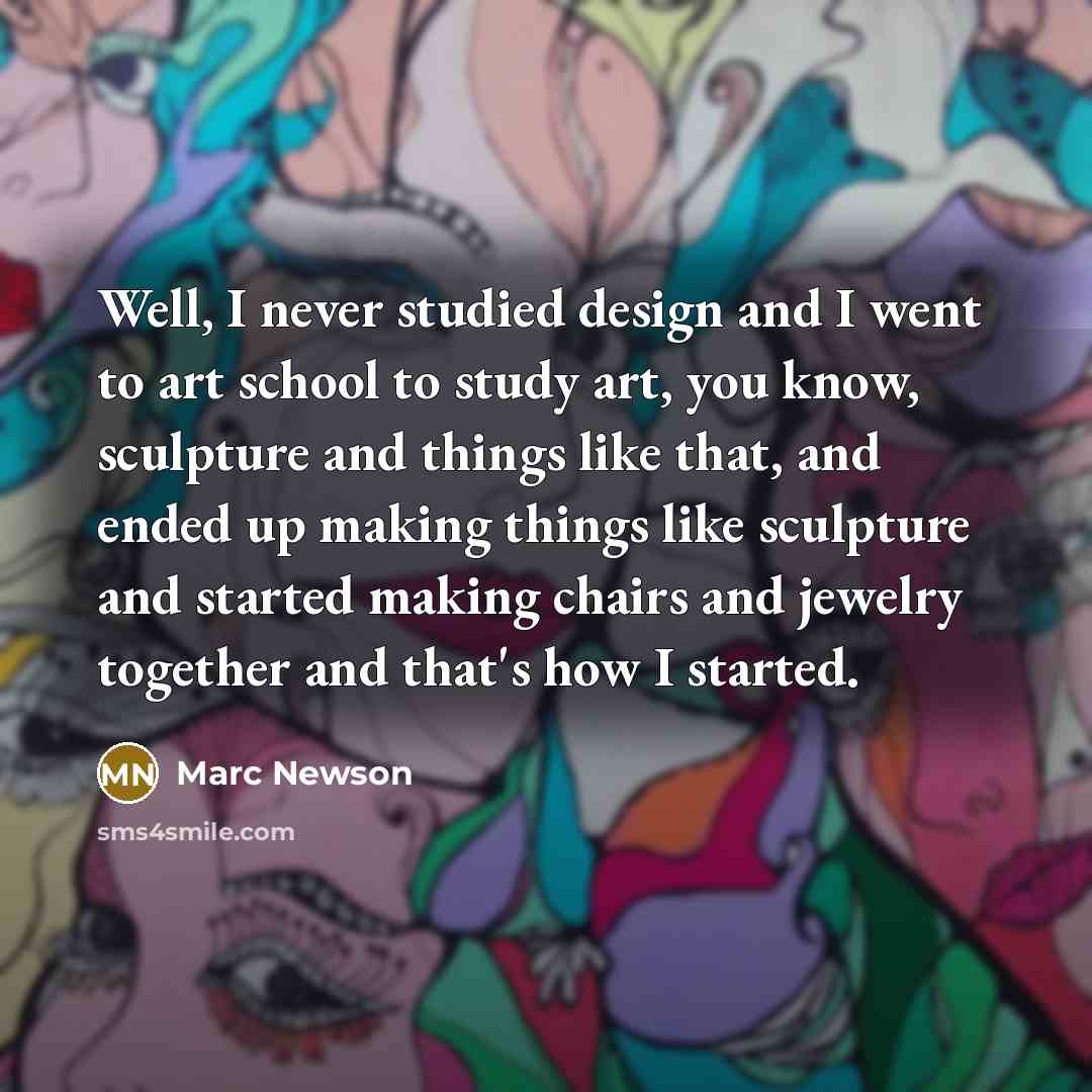 “Well, I never studied design and I went to art school to study art, you know, sculpture and things like that, and ended up making things like sculpture and started making chairs and jewelry together and that's how I started.” quote by Marc Newson