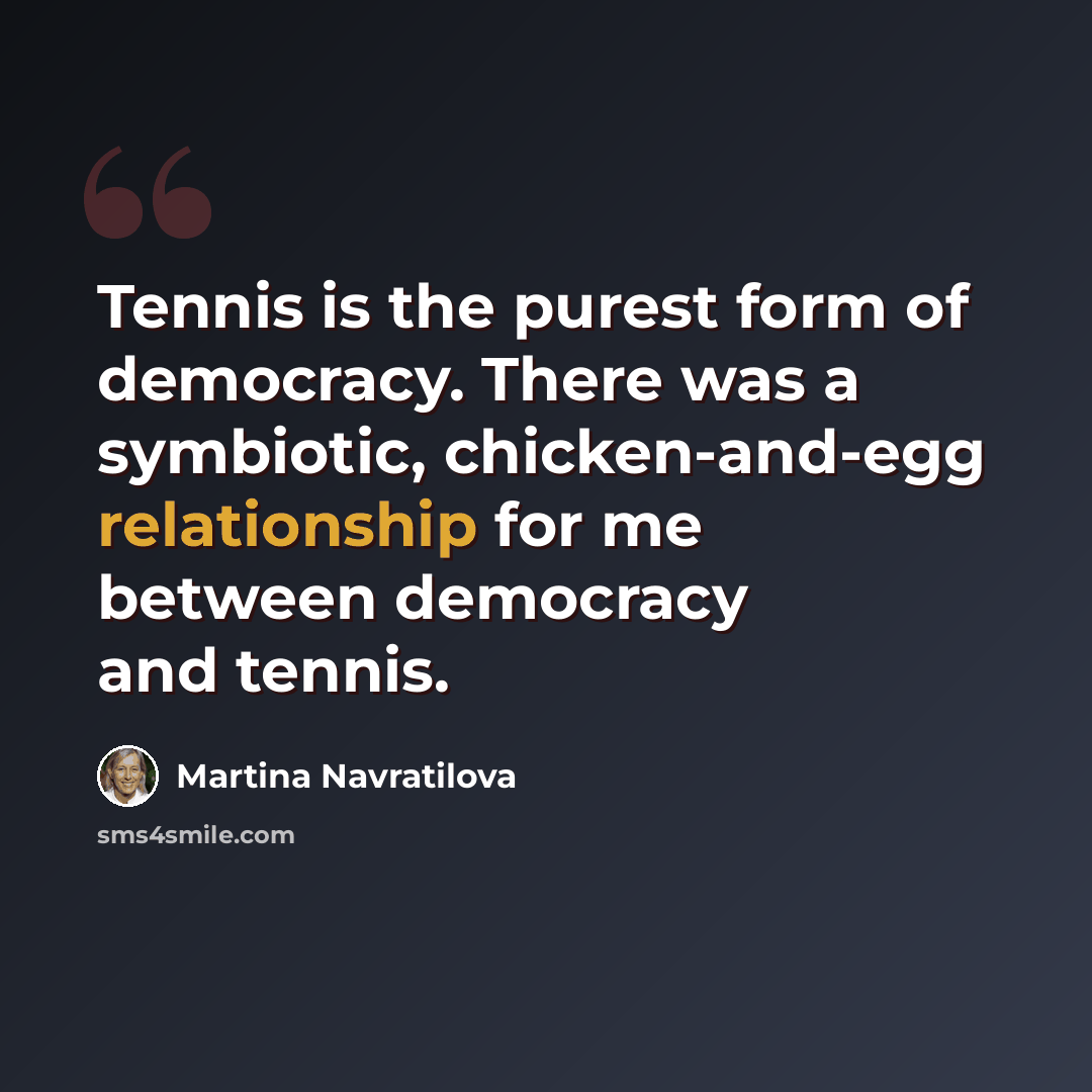 “Tennis is the purest form of democracy. There was a symbiotic, chicken-and-egg relationship for me between democracy and tennis.” quote by Martina Navratilova