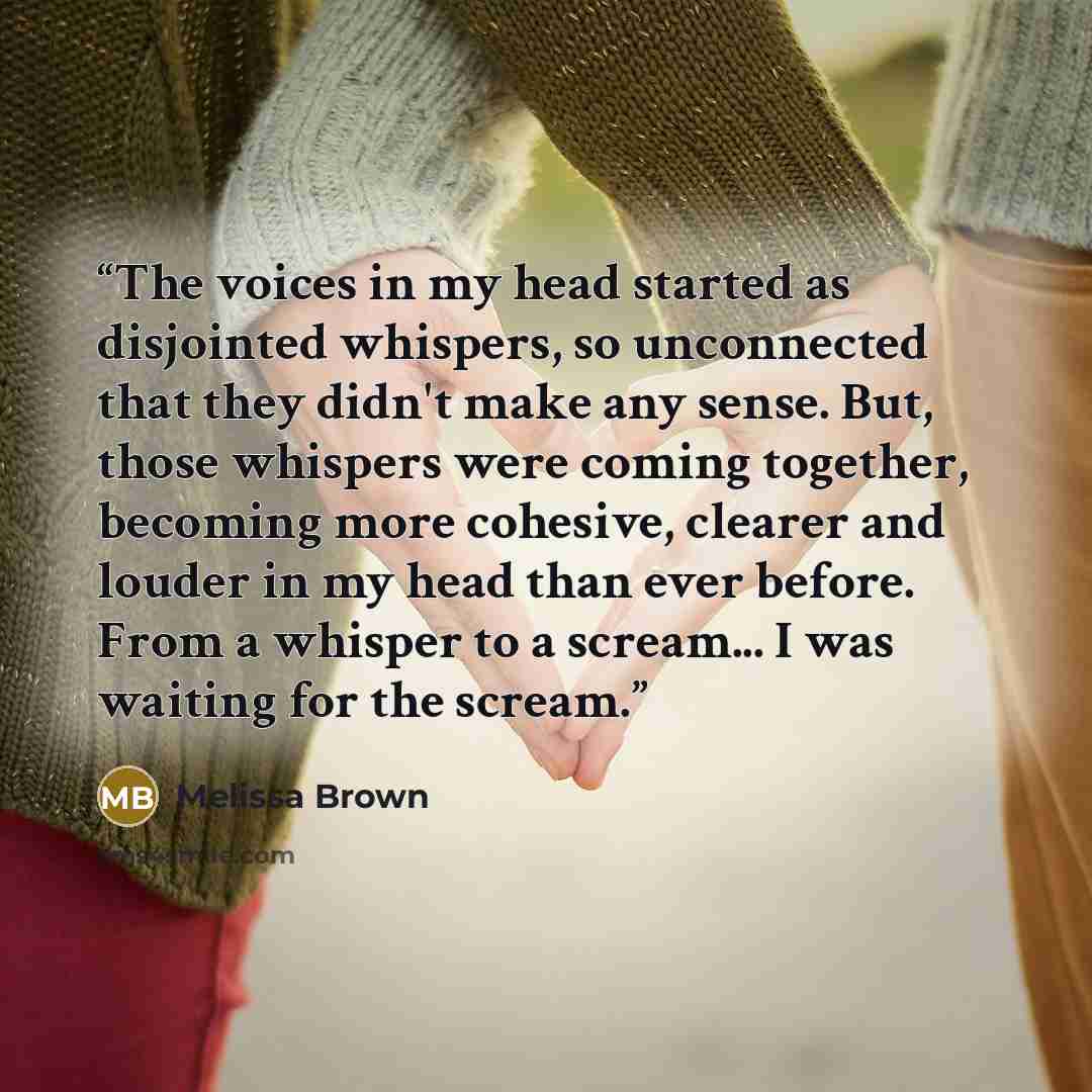 “The voices in my head started as disjointed whispers, so unconnected that they didn't make any sense. But, those whispers were coming together, becoming more cohesive, clearer and louder in my head than ever before. From a whisper to a scream... I was waiting for the scream.” quote by Melissa Brown
