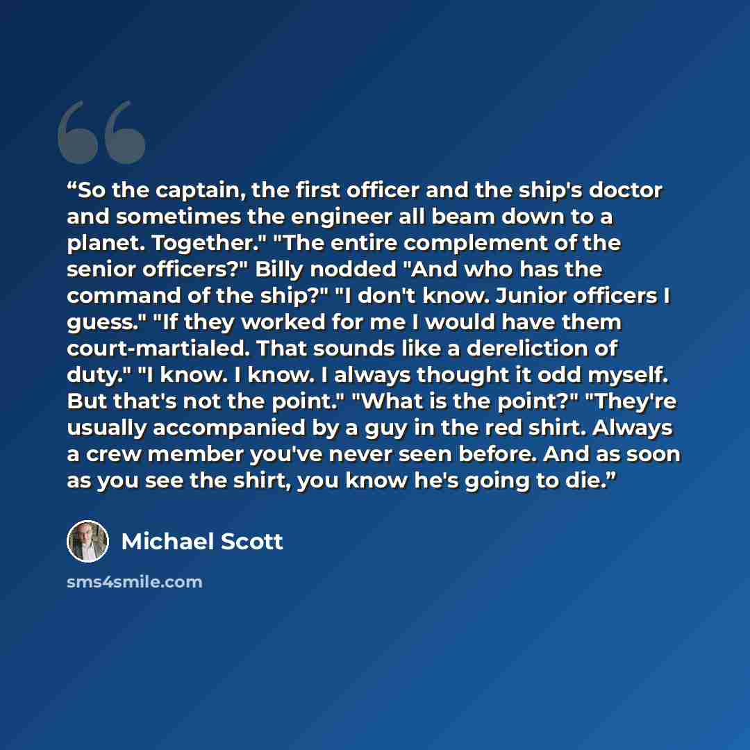 “So the captain, the first officer and the ship's doctor and sometimes the engineer all beam down to a planet. Together." "The entire complement of the senior officers?" Billy nodded "And who has the command of the ship?" "I don't know. Junior officers I guess." "If they worked for me I would have…” quote by Michael Scott