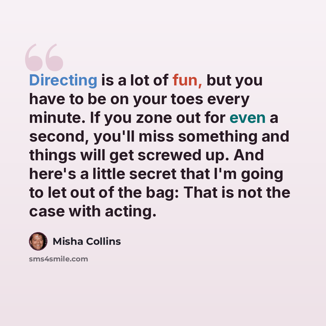 “Directing is a lot of fun, but you have to be on your toes every minute. If you zone out for even a second, you'll miss something and things will get screwed up. And here's a little secret that I'm going to let out of the bag: That is not the case with acting.” quote by Misha Collins