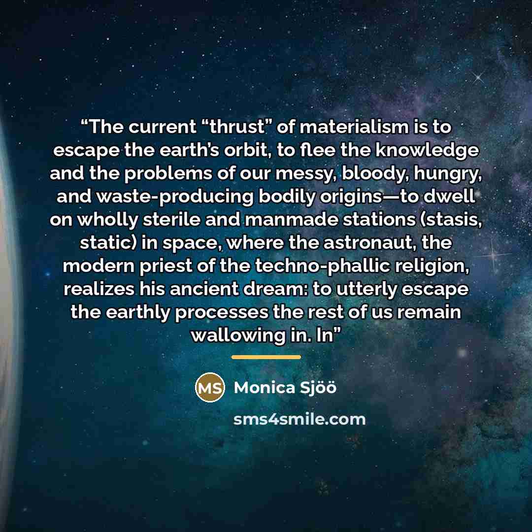 “The current “thrust” of materialism is to escape the earth’s orbit, to flee the knowledge and the problems of our messy, bloody, hungry, and waste-producing bodily origins—to dwell on wholly sterile and manmade stations (stasis, static) in space, where the astronaut, the modern priest of the…” quote by Monica Sjöö