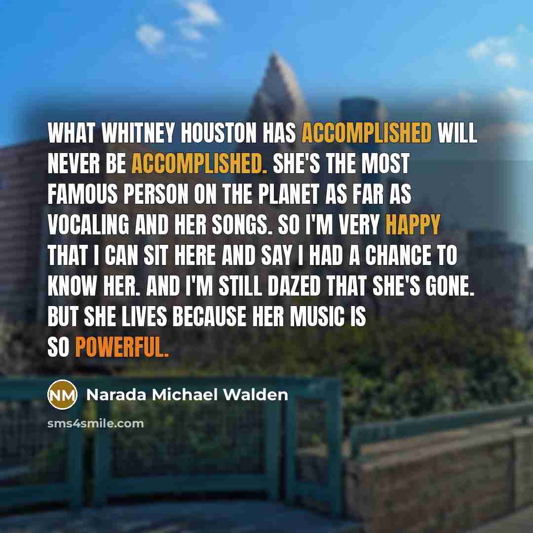 “What Whitney Houston has accomplished will never be accomplished. She's the most famous person on the planet as far as vocaling and her songs. So I'm very happy that I can sit here and say I had a chance to know her. And I'm still dazed that she's gone. But she lives because her music is so…” quote by Narada Michael Walden