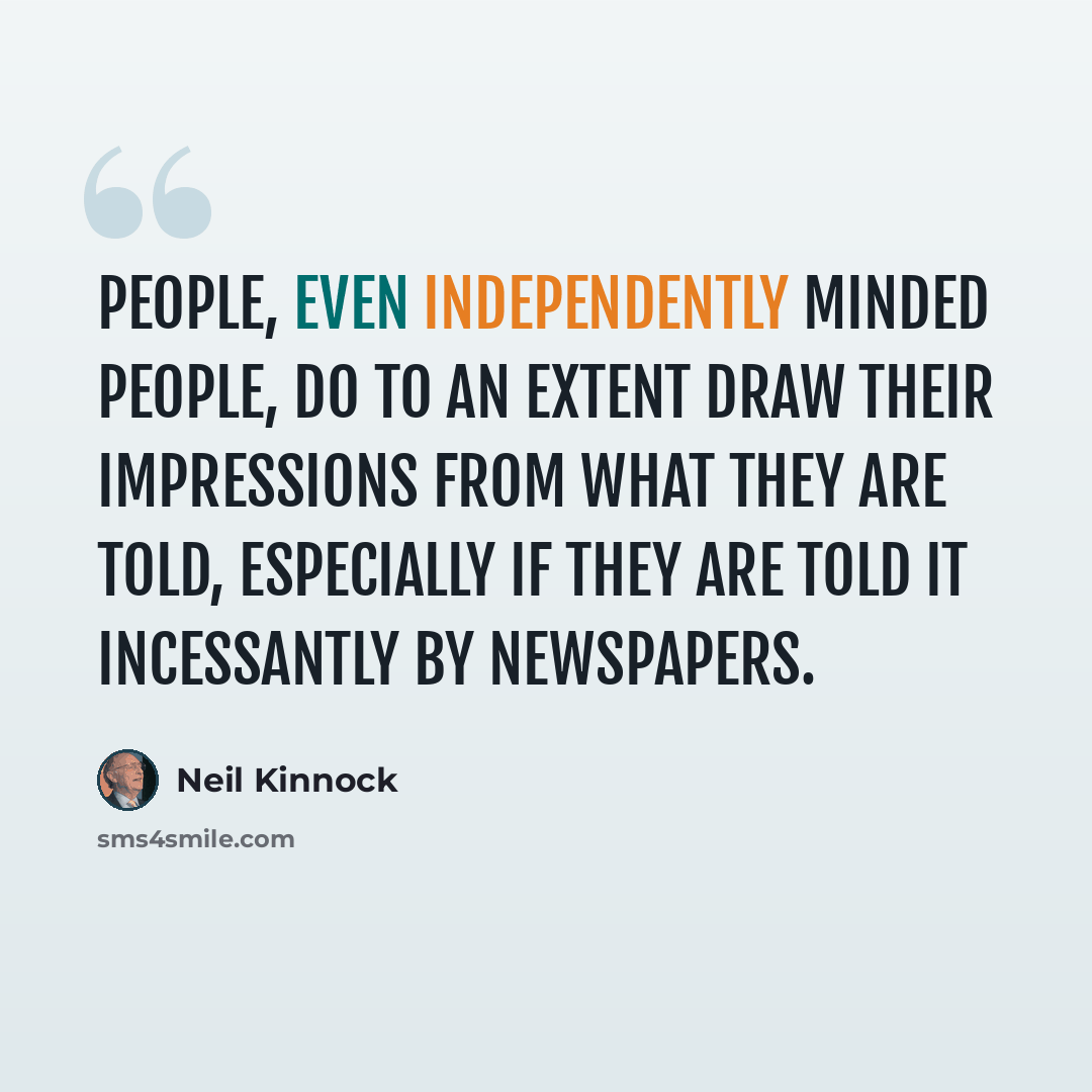 “People, even independently minded people, do to an extent draw their impressions from what they are told, especially if they are told it incessantly by newspapers.” quote by Neil Kinnock