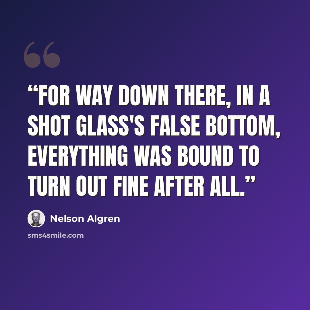“For way down there, in a shot glass's false bottom, everything was bound to turn out fine after all.” quote by Nelson Algren
