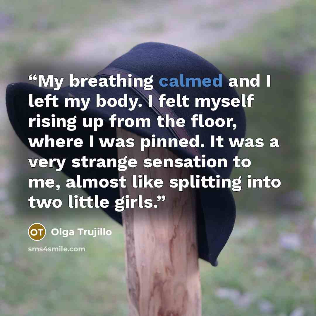 “My breathing calmed and I left my body. I felt myself rising up from the floor, where I was pinned. It was a very strange sensation to me, almost like splitting into two little girls.” quote by Olga Trujillo