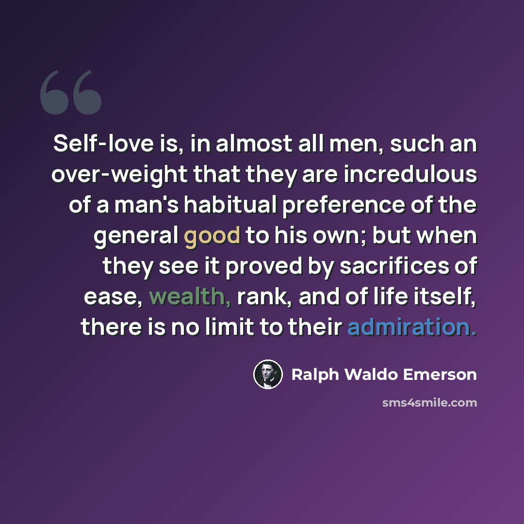 “Self-love is, in almost all men, such an over-weight that they are incredulous of a man's habitual preference of the general good to his own; but when they see it proved by sacrifices of ease, wealth, rank, and of life itself, there is no limit to their admiration.” quote by Ralph Waldo Emerson