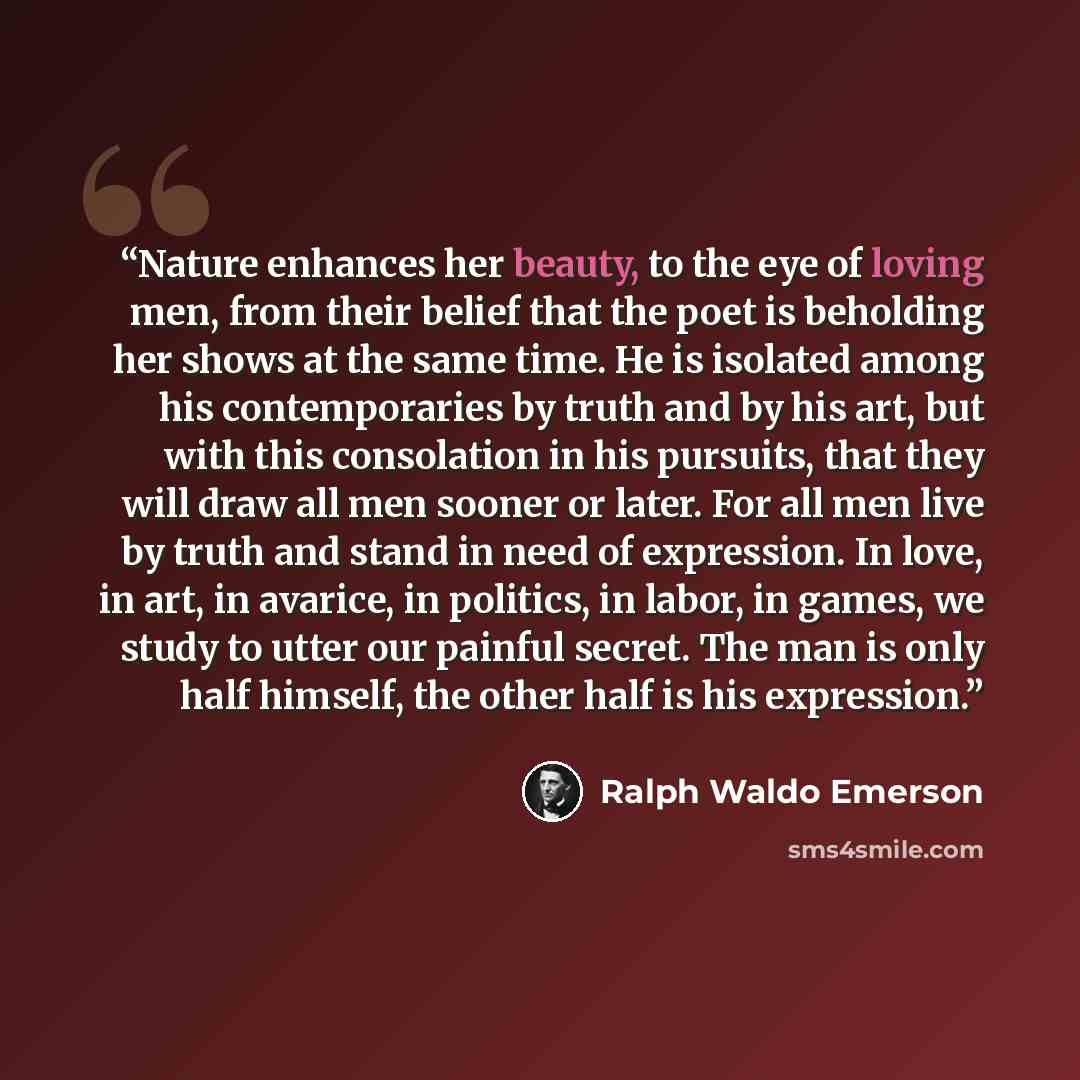 “Nature enhances her beauty, to the eye of loving men, from their belief that the poet is beholding her shows at the same time. He is isolated among his contemporaries by truth and by his art, but with this consolation in his pursuits, that they will draw all men sooner or later. For all men live…” quote by Ralph Waldo Emerson