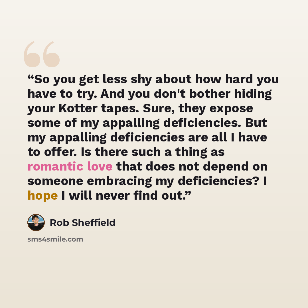 “So you get less shy about how hard you have to try. And you don't bother hiding your Kotter tapes. Sure, they expose some of my appalling deficiencies. But my appalling deficiencies are all I have to offer. Is there such a thing as romantic love that does not depend on someone embracing my…” quote by Rob Sheffield