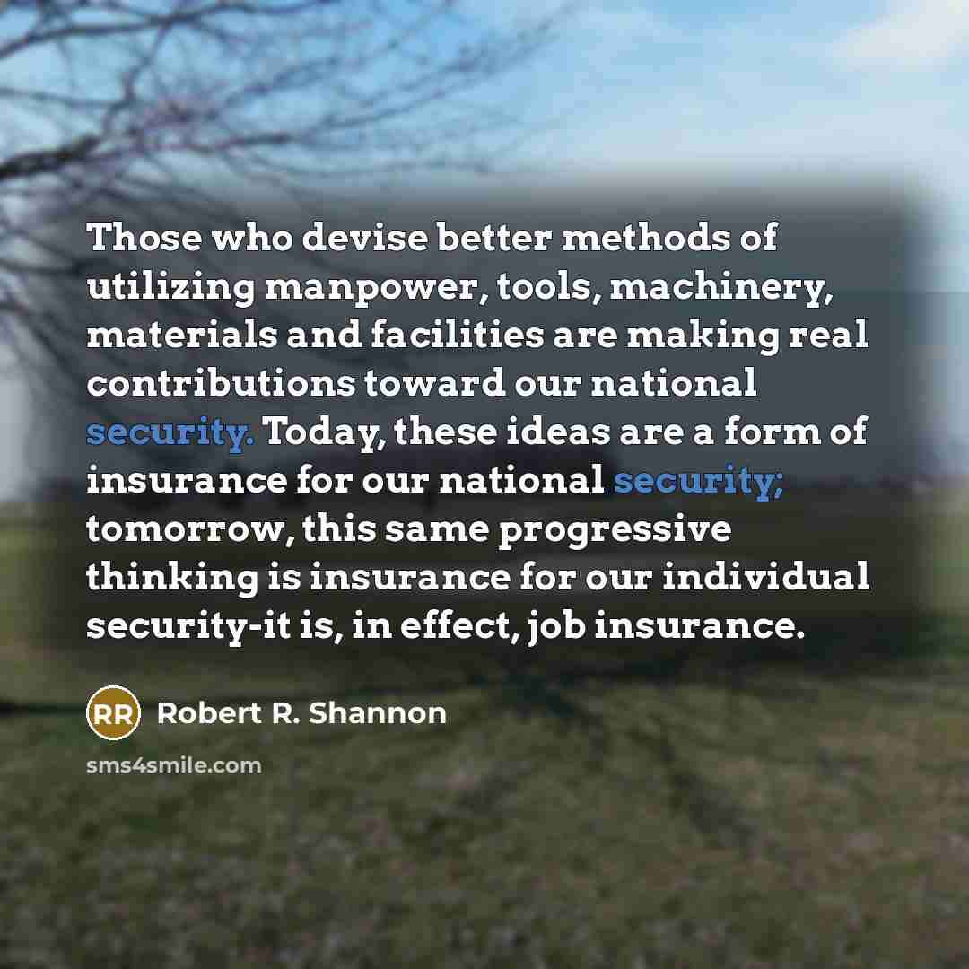 “Those who devise better methods of utilizing manpower, tools, machinery, materials and facilities are making real contributions toward our national security. Today, these ideas are a form of insurance for our national security; tomorrow, this same progressive thinking is insurance for our…” quote by Robert R. Shannon