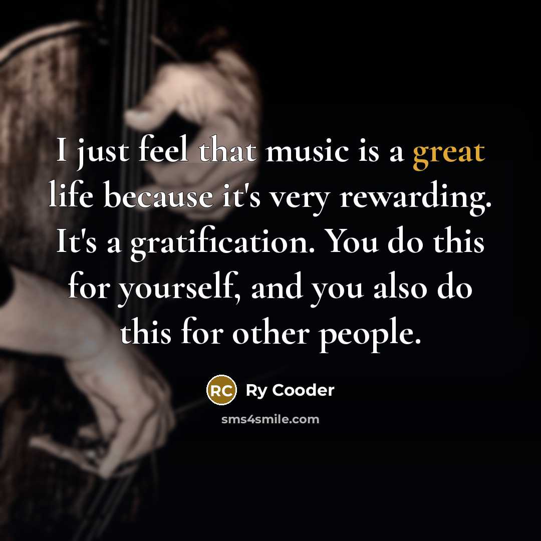 “I just feel that music is a great life because it's very rewarding. It's a gratification. You do this for yourself, and you also do this for other people.” quote by Ry Cooder