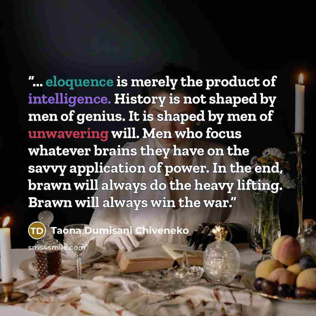 “... eloquence is merely the product of intelligence. History is not shaped by men of genius. It is shaped by men of unwavering will. Men who focus whatever brains they have on the savvy application of power. In the end, brawn will always do the heavy lifting. Brawn will always win the war.” quote by Taona Dumisani Chiveneko