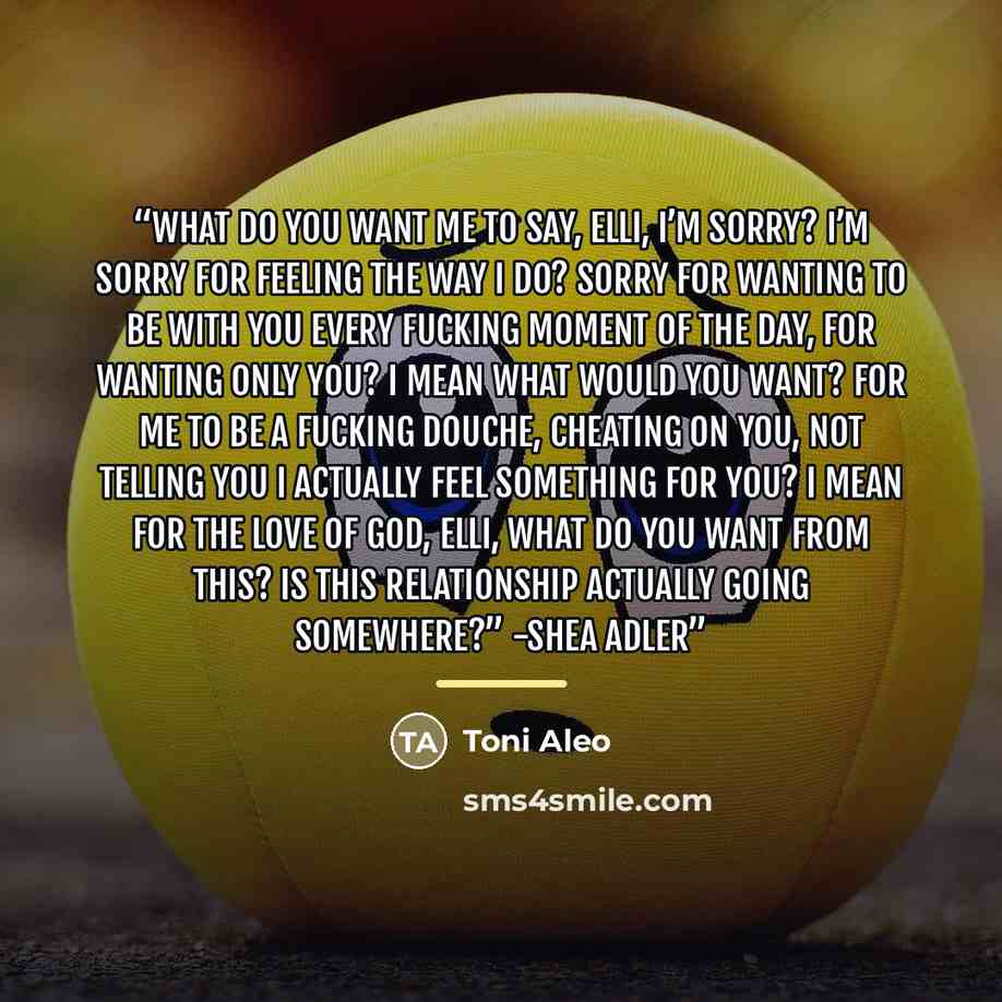 “What do you want me to say, Elli, I’m sorry? I’m sorry for feeling the way I do? Sorry for wanting to be with you every fucking moment of the day, for wanting only you? I mean what would you want? For me to be a fucking douche, cheating on you, not telling you I actually feel something for you? I…” quote by Toni Aleo