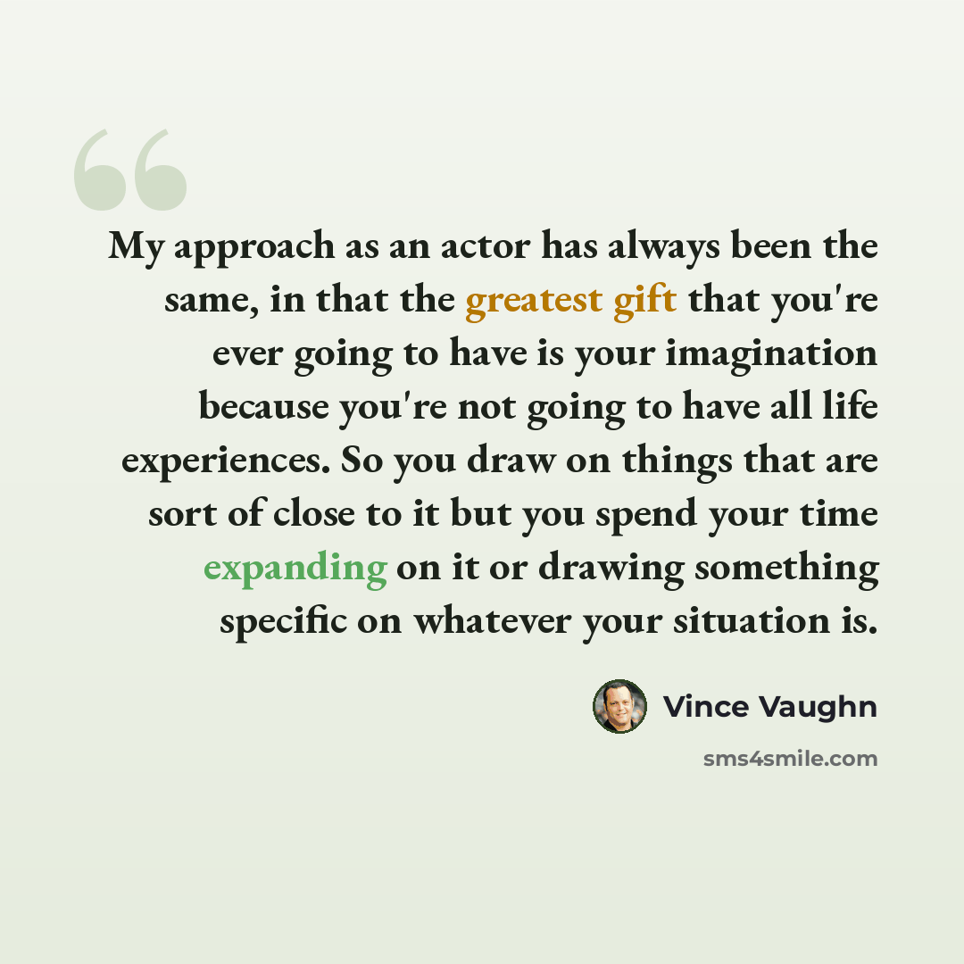 “My approach as an actor has always been the same, in that the greatest gift that you're ever going to have is your imagination because you're not going to have all life experiences. So you draw on things that are sort of close to it but you spend your time expanding on it or drawing something…” quote by Vince Vaughn