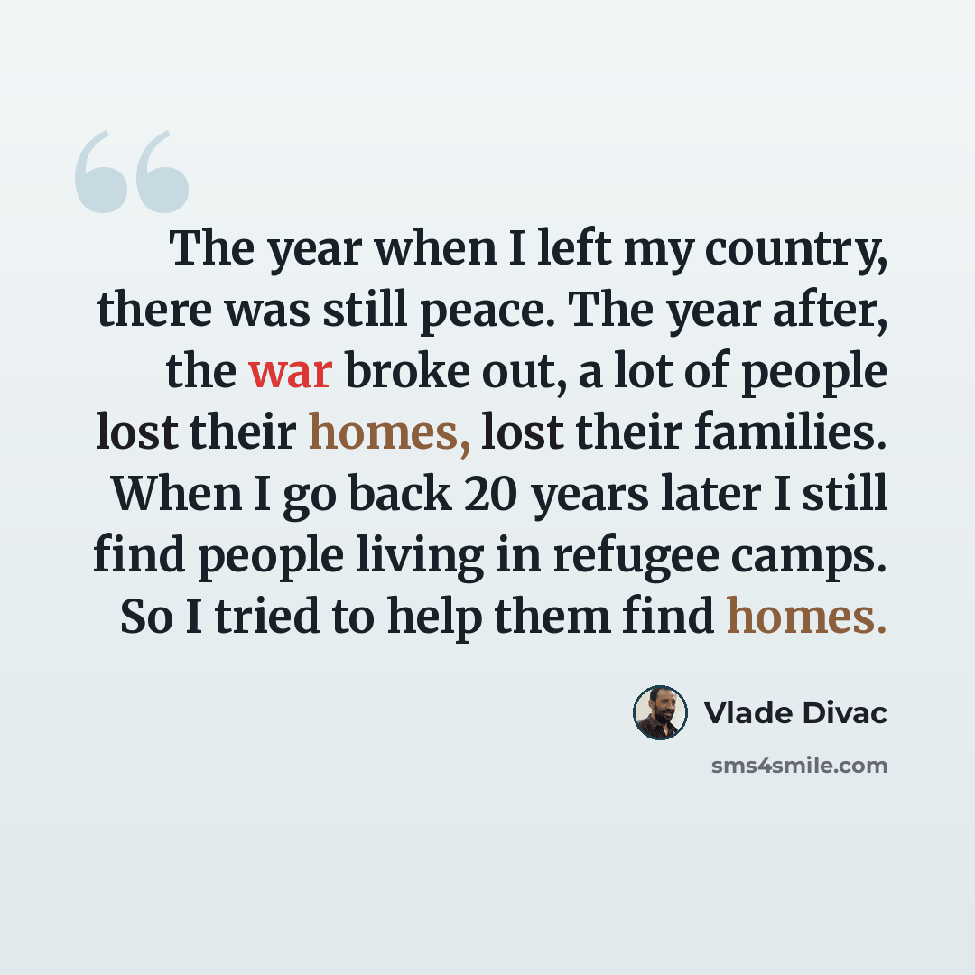 “The year when I left my country, there was still peace. The year after, the war broke out, a lot of people lost their homes, lost their families. When I go back 20 years later I still find people living in refugee camps. So I tried to help them find homes.” quote by Vlade Divac