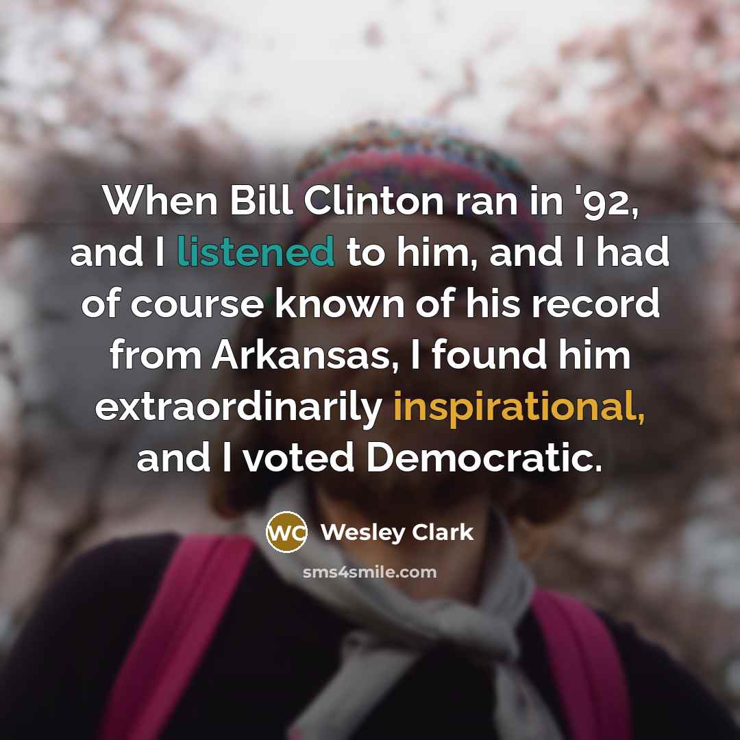 “When Bill Clinton ran in '92, and I listened to him, and I had of course known of his record from Arkansas, I found him extraordinarily inspirational, and I voted Democratic.” quote by Wesley Clark