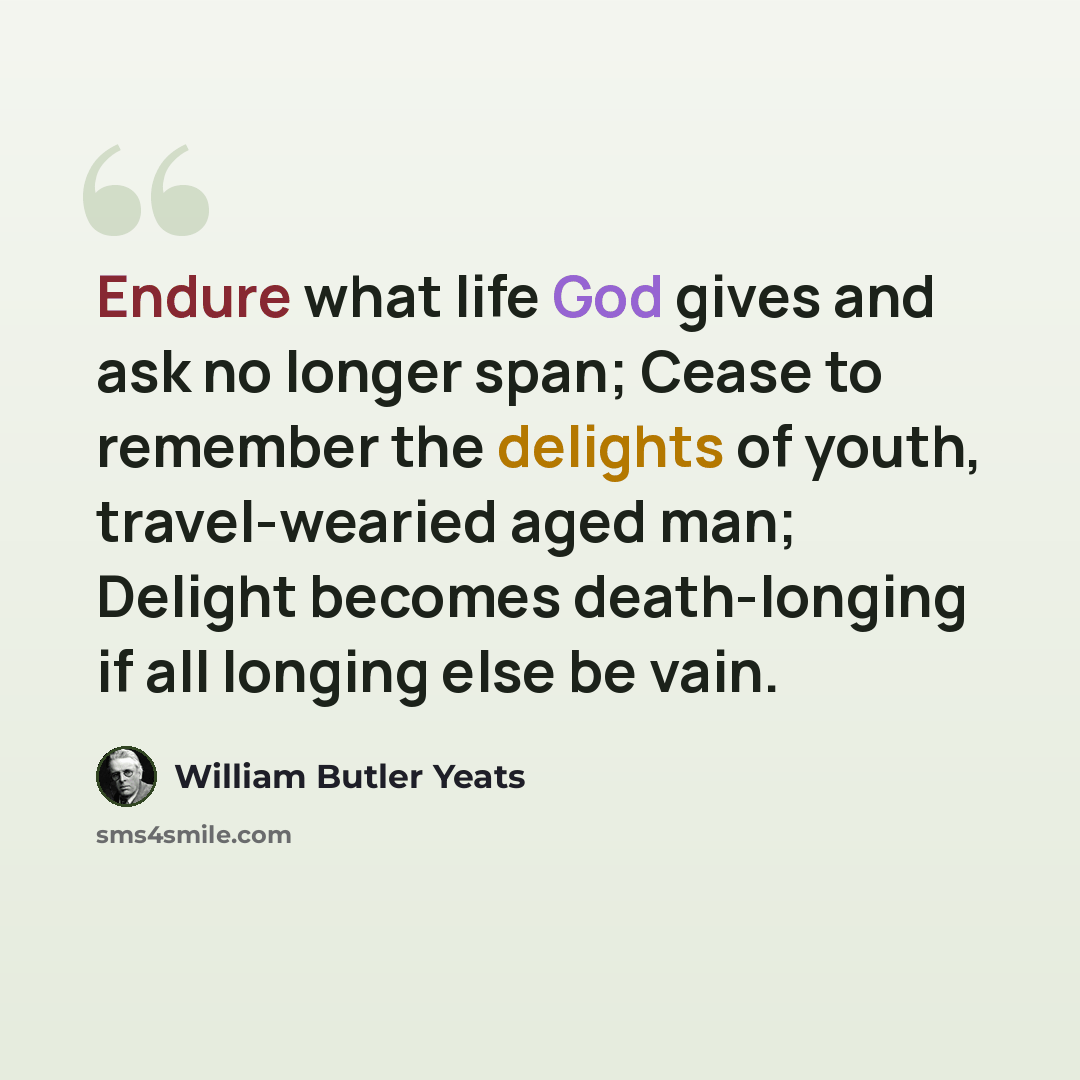 “Endure what life God gives and ask no longer span; Cease to remember the delights of youth, travel-wearied aged man; Delight becomes death-longing if all longing else be vain.” quote by William Butler Yeats