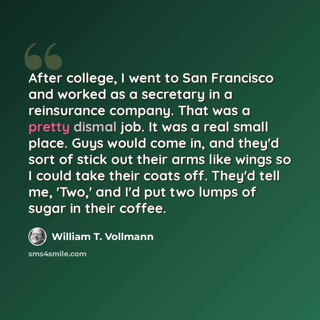 “After college, I went to San Francisco and worked as a secretary in a reinsurance company. That was a pretty dismal job. It was a real small place. Guys would come in, and they'd sort of stick out their arms like wings so I could take their coats off. They'd tell me, 'Two,' and I'd put two lumps…” quote by William T. Vollmann