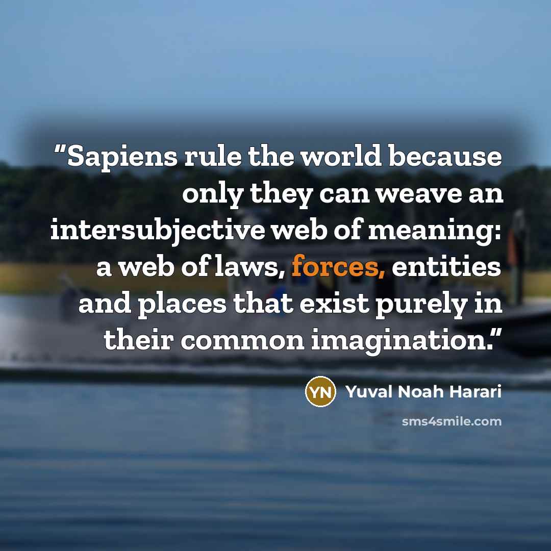 “Sapiens rule the world because only they can weave an intersubjective web of meaning: a web of laws, forces, entities and places that exist purely in their common imagination.” quote by Yuval Noah Harari