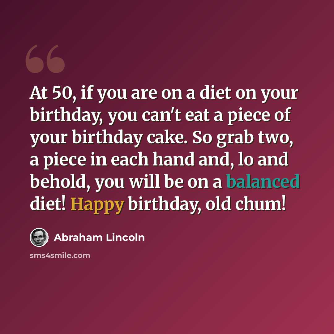 “At 50, if you are on a diet on your birthday, you can't eat a piece of your birthday cake. So grab two, a piece in each hand and, lo and behold, you will be on a balanced diet! Happy birthday, old chum!” quote by Abraham Lincoln
