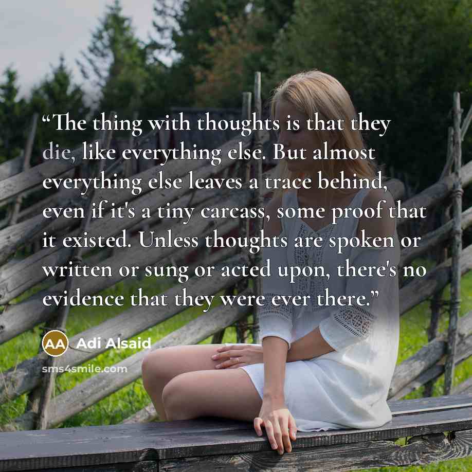 “The thing with thoughts is that they die, like everything else. But almost everything else leaves a trace behind, even if it's a tiny carcass, some proof that it existed. Unless thoughts are spoken or written or sung or acted upon, there's no evidence that they were ever there.” quote by Adi Alsaid
