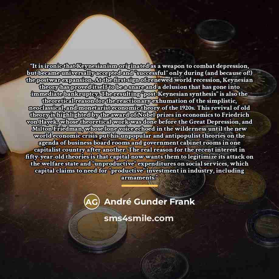 “It is ironic that Keynesianism originated as a weapon to combat depression, but became universally accepted and "successful" only during (and because of!) the postwar expansion. At the first sign of renewed world recession, Keynesian theory has proved itself to be a snare and a delusion that has…” quote by André Gunder Frank