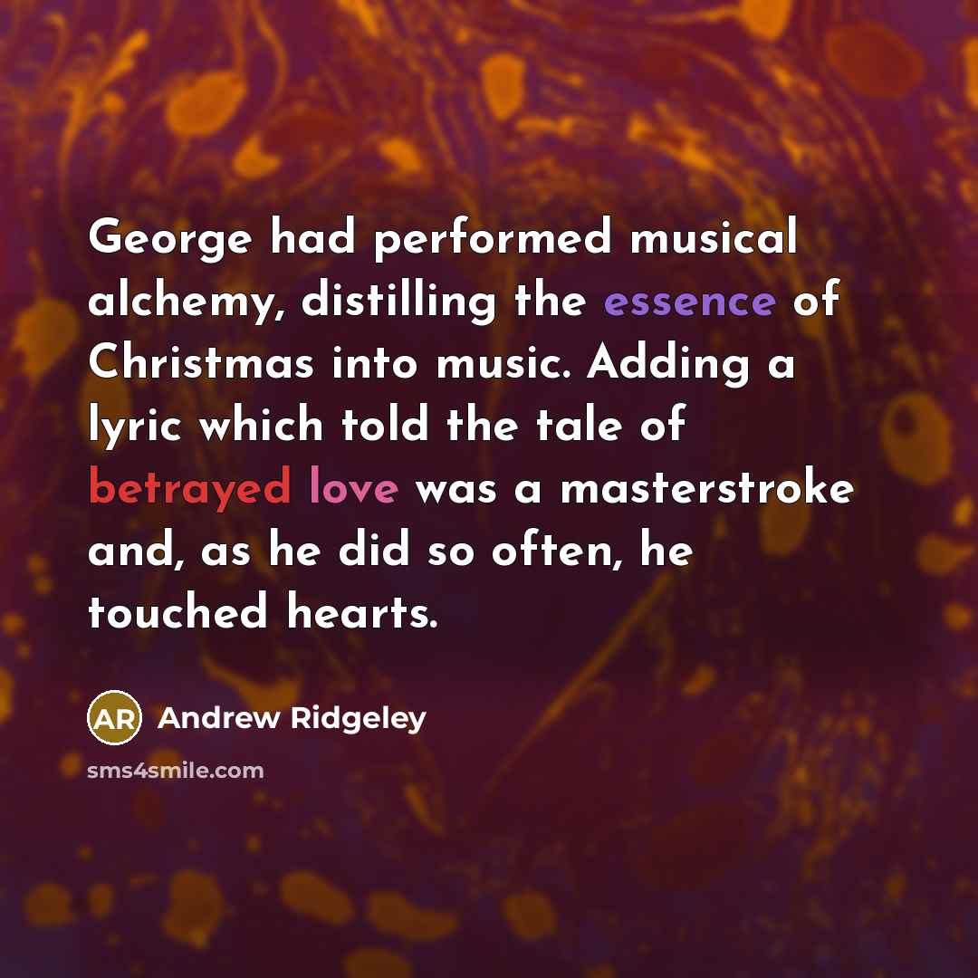 “George had performed musical alchemy, distilling the essence of Christmas into music. Adding a lyric which told the tale of betrayed love was a masterstroke and, as he did so often, he touched hearts.” quote by Andrew Ridgeley
