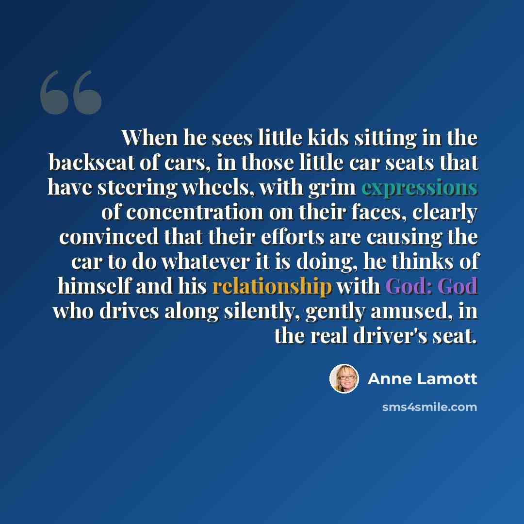 “When he sees little kids sitting in the backseat of cars, in those little car seats that have steering wheels, with grim expressions of concentration on their faces, clearly convinced that their efforts are causing the car to do whatever it is doing, he thinks of himself and his relationship with…” quote by Anne Lamott