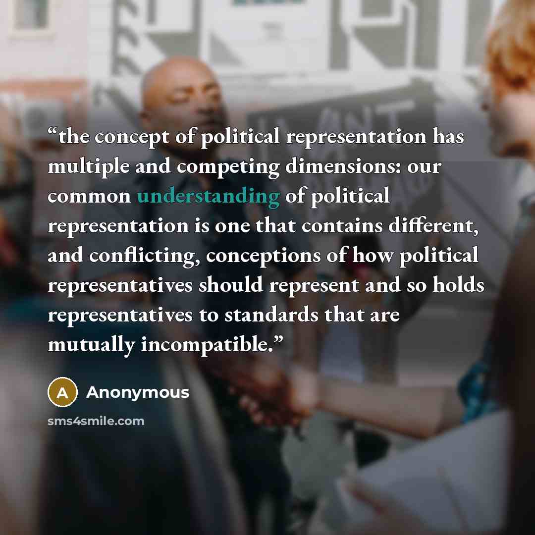 “the concept of political representation has multiple and competing dimensions: our common understanding of political representation is one that contains different, and conflicting, conceptions of how political representatives should represent and so holds representatives to standards that are…” quote by Anonymous
