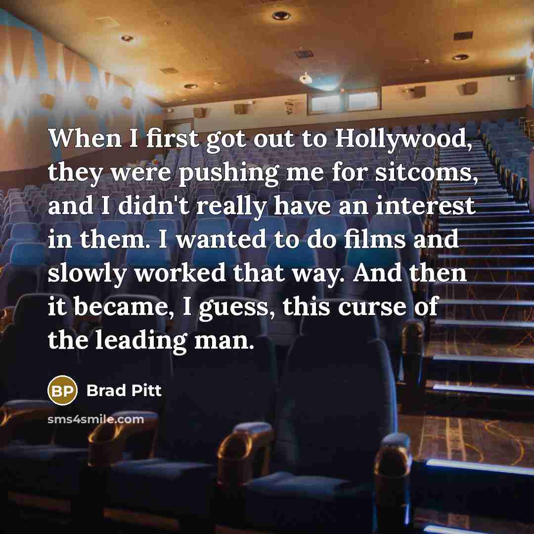 “When I first got out to Hollywood, they were pushing me for sitcoms, and I didn't really have an interest in them. I wanted to do films and slowly worked that way. And then it became, I guess, this curse of the leading man.” quote by Brad Pitt