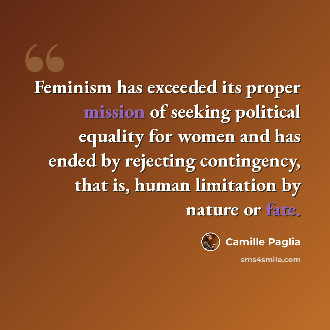 “Feminism has exceeded its proper mission of seeking political equality for women and has ended by rejecting contingency, that is, human limitation by nature or fate.” quote by Camille Paglia