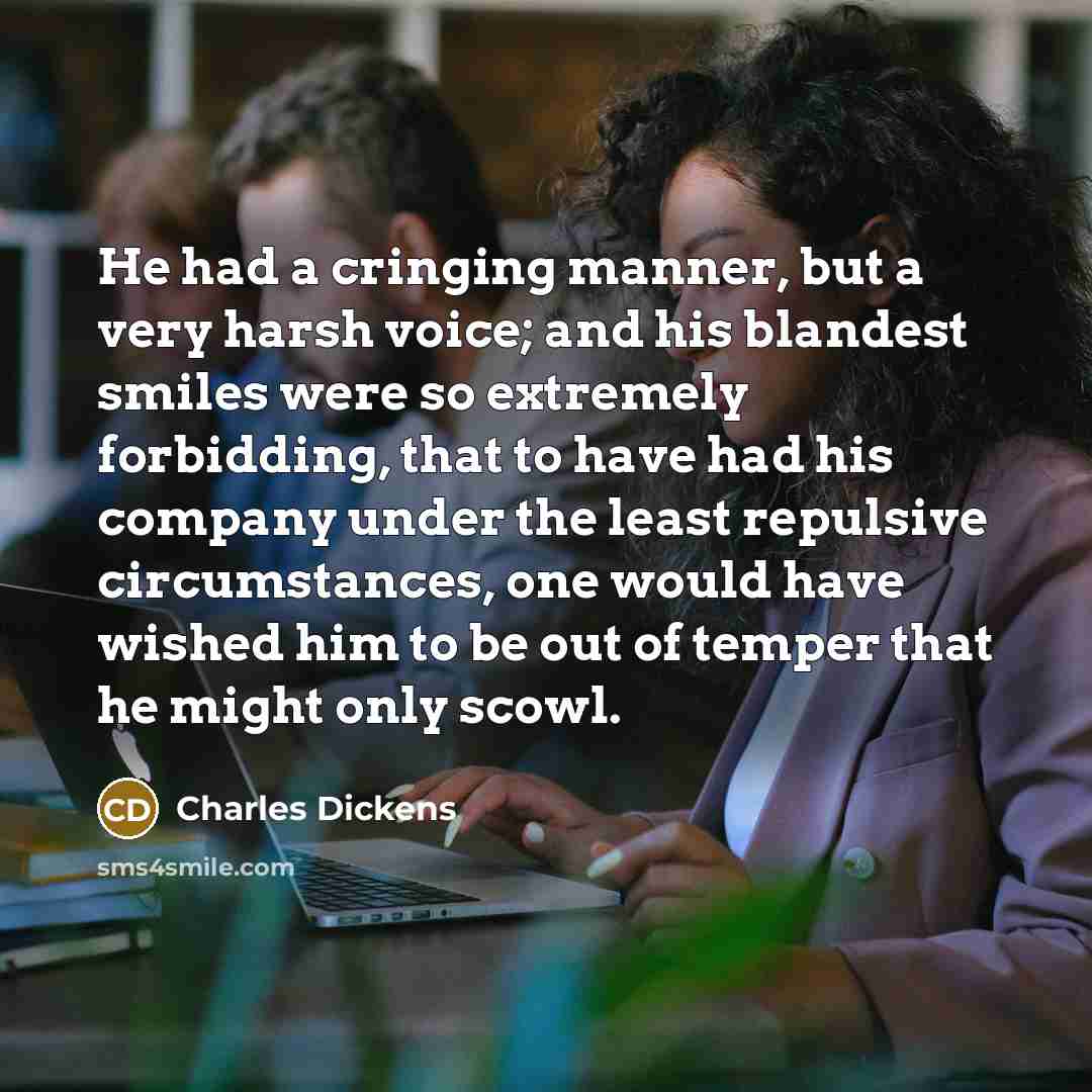 “He had a cringing manner, but a very harsh voice; and his blandest smiles were so extremely forbidding, that to have had his company under the least repulsive circumstances, one would have wished him to be out of temper that he might only scowl.” quote by Charles Dickens