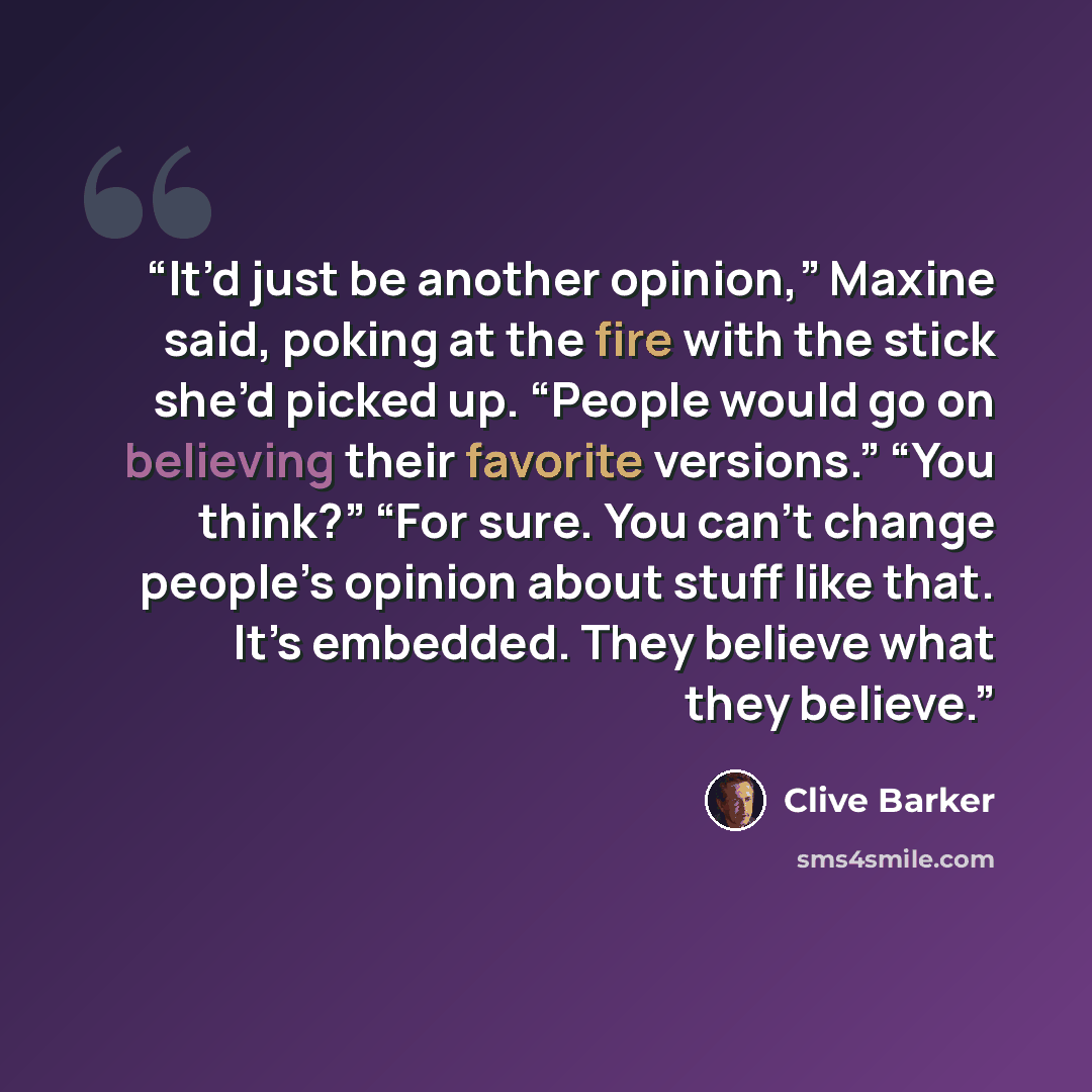 “It’d just be another opinion,” Maxine said, poking at the fire with the stick she’d picked up. “People would go on believing their favorite versions.” “You think?” “For sure. You can’t change people’s opinion about stuff like that. It’s embedded. They believe what they believe.” quote by Clive Barker