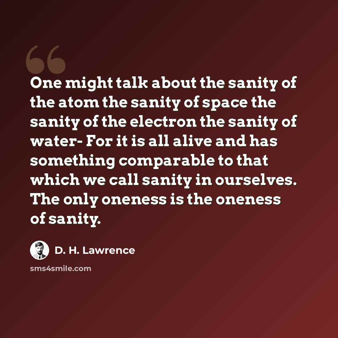 “One might talk about the sanity of the atom the sanity of space the sanity of the electron the sanity of water- For it is all alive and has something comparable to that which we call sanity in ourselves. The only oneness is the oneness of sanity.” quote by D. H. Lawrence