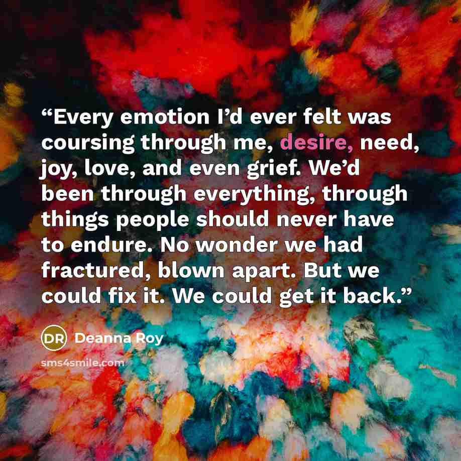 “Every emotion I’d ever felt was coursing through me, desire, need, joy, love, and even grief. We’d been through everything, through things people should never have to endure. No wonder we had fractured, blown apart. But we could fix it. We could get it back.” quote by Deanna Roy